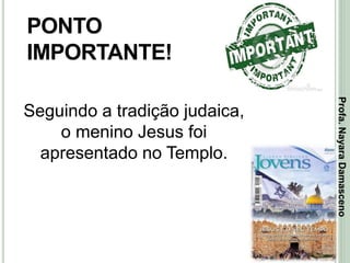 21
PONTO
IMPORTANTE!
Seguindo a tradição judaica,
o menino Jesus foi
apresentado no Templo.
Profa.NayaraDamasceno
 