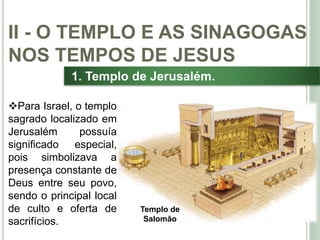 23
1. Templo de Jerusalém.
Para Israel, o templo
sagrado localizado em
Jerusalém possuía
significado especial,
pois simbolizava a
presença constante de
Deus entre seu povo,
sendo o principal local
de culto e oferta de
sacrifícios.
II - O TEMPLO E AS SINAGOGAS
NOS TEMPOS DE JESUS
Templo de
Salomão
 