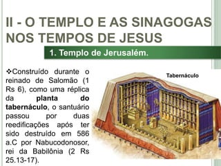 24
1. Templo de Jerusalém.
Construído durante o
reinado de Salomão (1
Rs 6), como uma réplica
da planta do
tabernáculo, o santuário
passou por duas
reedificações após ter
sido destruído em 586
a.C por Nabucodonosor,
rei da Babilônia (2 Rs
25.13-17).
II - O TEMPLO E AS SINAGOGAS
NOS TEMPOS DE JESUS
Tabernáculo
 