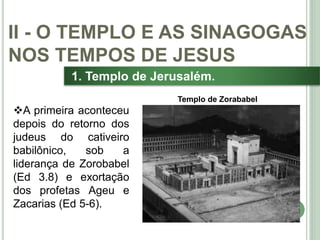 25
1. Templo de Jerusalém.
A primeira aconteceu
depois do retorno dos
judeus do cativeiro
babilônico, sob a
liderança de Zorobabel
(Ed 3.8) e exortação
dos profetas Ageu e
Zacarias (Ed 5-6).
II - O TEMPLO E AS SINAGOGAS
NOS TEMPOS DE JESUS
Templo de Zorababel
 