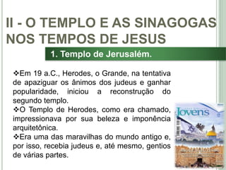 26
1. Templo de Jerusalém.
Em 19 a.C., Herodes, o Grande, na tentativa
de apaziguar os ânimos dos judeus e ganhar
popularidade, iniciou a reconstrução do
segundo templo.
O Templo de Herodes, como era chamado,
impressionava por sua beleza e imponência
arquitetônica.
Era uma das maravilhas do mundo antigo e,
por isso, recebia judeus e, até mesmo, gentios
de várias partes.
II - O TEMPLO E AS SINAGOGAS
NOS TEMPOS DE JESUS
 