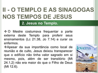 28
2. Jesus no Templo.
 O Mestre costumava frequentar a parte
externa deste Templo para proferir seus
ensinamentos (Lc 21.38, Jo 7.14) e curar os
enfermos.
Apesar da sua importância como local de
reunião e de culto, Jesus deixou transparecer
que o edifício não tinha valor sagrado em si
mesmo, pois, além de ser transitório (Mt
24.1,2) não era maior do que o Filho de Deus
(Mt 12.6).
II - O TEMPLO E AS SINAGOGAS
NOS TEMPOS DE JESUS
 