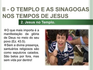 30
2. Jesus no Templo.
O que mais importa é a
manifestação da glória
de Deus no meio do seu
povo (Ez. 43.5).
Sem a divina presença,
santuários religiosos são
como sepulcros caiados.
São belos por fora, mas
sem vida por dentro!
II - O TEMPLO E AS SINAGOGAS
NOS TEMPOS DE JESUS
 
