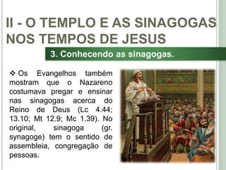 31
3. Conhecendo as sinagogas.
 Os Evangelhos também
mostram que o Nazareno
costumava pregar e ensinar
nas sinagogas acerca do
Reino de Deus (Lc 4.44;
13.10; Mt 12.9; Mc 1.39). No
original, sinagoga (gr.
synagoge) tem o sentido de
assembleia, congregação de
pessoas.
II - O TEMPLO E AS SINAGOGAS
NOS TEMPOS DE JESUS
 