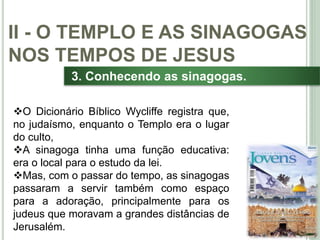 32
3. Conhecendo as sinagogas.
O Dicionário Bíblico Wycliffe registra que,
no judaísmo, enquanto o Templo era o lugar
do culto,
A sinagoga tinha uma função educativa:
era o local para o estudo da lei.
Mas, com o passar do tempo, as sinagogas
passaram a servir também como espaço
para a adoração, principalmente para os
judeus que moravam a grandes distâncias de
Jerusalém.
II - O TEMPLO E AS SINAGOGAS
NOS TEMPOS DE JESUS
 