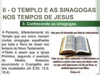 33
3. Conhecendo as sinagogas.
 Portanto, diferentemente do
Templo que era único, haviam
muitas sinagogas espalhadas
por toda a Terra de Israel nos
tempos do Novo Testamento.
Tanto é assim que a Igreja
Primitiva, seguindo o exemplo
do Mestre, floresceu
anunciando o Evangelho em
tais localidades (At 9.20; 13.5;
18.4).
II - O TEMPLO E AS SINAGOGAS
NOS TEMPOS DE JESUS
 