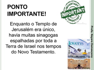 36
PONTO
IMPORTANTE!
Enquanto o Templo de
Jerusalém era único,
havia muitas sinagogas
espalhadas por toda a
Terra de Israel nos tempos
do Novo Testamento.
Profa.NayaraDamasceno
 
