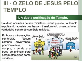38
1. A dupla purificação do Templo.
Em duas ocasiões de seu ministério, Jesus purificou o Templo
expulsando aqueles que haviam transformado o santuário em
verdadeiro centro de comércio religioso.
III - O ZELO DE JESUS PELO
TEMPLO
Embora as transações
comerciais fossem
comuns, envolvendo,
principalmente, a
compra, a venda e a
troca de animais para
serem oferecidos como
sacrifício,
 