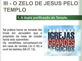 39
1. A dupla purificação do Templo.
Tal prática havia se tornado tão
trivial em Jerusalém que o
propósito da casa de oração
havia sido subvertido.
Os vendilhões converteram-na
em casa de vendas (Jo 2.16) e
covil de ladrões (Mt 21.13).
III - O ZELO DE JESUS PELO
TEMPLO
 