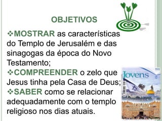 OBJETIVOS
4
MOSTRAR as características
do Templo de Jerusalém e das
sinagogas da época do Novo
Testamento;
COMPREENDER o zelo que
Jesus tinha pela Casa de Deus;
SABER como se relacionar
adequadamente com o templo
religioso nos dias atuais.
 