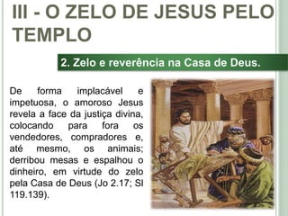 40
2. Zelo e reverência na Casa de Deus.
De forma implacável e
impetuosa, o amoroso Jesus
revela a face da justiça divina,
colocando para fora os
vendedores, compradores e,
até mesmo, os animais;
derribou mesas e espalhou o
dinheiro, em virtude do zelo
pela Casa de Deus (Jo 2.17; Sl
119.139).
III - O ZELO DE JESUS PELO
TEMPLO
 