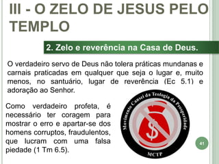 41
2. Zelo e reverência na Casa de Deus.
O verdadeiro servo de Deus não tolera práticas mundanas e
carnais praticadas em qualquer que seja o lugar e, muito
menos, no santuário, lugar de reverência (Ec 5.1) e
adoração ao Senhor.
III - O ZELO DE JESUS PELO
TEMPLO
Como verdadeiro profeta, é
necessário ter coragem para
mostrar o erro e apartar-se dos
homens corruptos, fraudulentos,
que lucram com uma falsa
piedade (1 Tm 6.5).
 