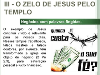 42
Negócios com palavras fingidas.
O exemplo de Jesus
continua vívido e relevante
para os nossos dias.
Nesses tempos trabalhosos,
falsos mestres e falsos
doutores, por avareza, têm
transformado a igreja em
objeto de negócio (2 Pe
2.3), para satisfação
pessoal e lucro financeiro.
III - O ZELO DE JESUS PELO
TEMPLO
 