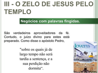 43
Negócios com palavras fingidas.
São verdadeiros aproveitadores da fé.
Contudo, o juízo divino para estes está
preparado. Como disse o apóstolo Pedro,
III - O ZELO DE JESUS PELO
TEMPLO
"sobre os quais já de
largo tempo não será
tardia a sentença, e a
sua perdição não
dormita“.
 