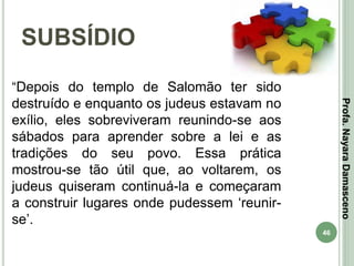 46
SUBSÍDIO
Profa.NayaraDamasceno
“Depois do templo de Salomão ter sido
destruído e enquanto os judeus estavam no
exílio, eles sobreviveram reunindo-se aos
sábados para aprender sobre a lei e as
tradições do seu povo. Essa prática
mostrou-se tão útil que, ao voltarem, os
judeus quiseram continuá-la e começaram
a construir lugares onde pudessem ‘reunir-
se’.
 