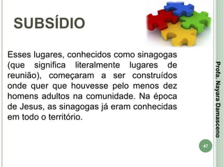 47
SUBSÍDIO
Profa.NayaraDamasceno
Esses lugares, conhecidos como sinagogas
(que significa literalmente lugares de
reunião), começaram a ser construídos
onde quer que houvesse pelo menos dez
homens adultos na comunidade. Na época
de Jesus, as sinagogas já eram conhecidas
em todo o território.
 