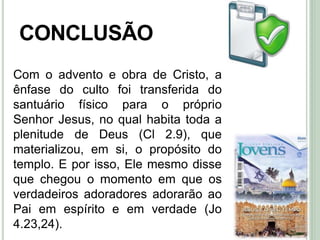 49
CONCLUSÃO
Com o advento e obra de Cristo, a
ênfase do culto foi transferida do
santuário físico para o próprio
Senhor Jesus, no qual habita toda a
plenitude de Deus (Cl 2.9), que
materializou, em si, o propósito do
templo. E por isso, Ele mesmo disse
que chegou o momento em que os
verdadeiros adoradores adorarão ao
Pai em espírito e em verdade (Jo
4.23,24).
 