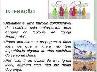INTERAÇÃO
 Atualmente, uma parcela considerável
de cristãos está entorpecida pelo
engano da teologia da “Igreja
Emergente”.
 Estes acreditam e propagam a falsa
ideia de que a Igreja não tem
importância alguma na vida espiritual
do servo de Deus.
 Por isso, ir ou deixar de ir à igreja
local, afirmam eles, não faz muita
diferença.
5
 