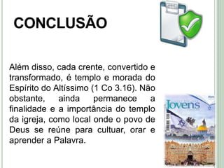 50
CONCLUSÃO
Além disso, cada crente, convertido e
transformado, é templo e morada do
Espírito do Altíssimo (1 Co 3.16). Não
obstante, ainda permanece a
finalidade e a importância do templo
da igreja, como local onde o povo de
Deus se reúne para cultuar, orar e
aprender a Palavra.
 