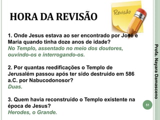 51
HORA DA REVISÃO
1. Onde Jesus estava ao ser encontrado por José e
Maria quando tinha doze anos de idade?
No Templo, assentado no meio dos doutores,
ouvindo-os e interrogando-os.
2. Por quantas reedificações o Templo de
Jerusalém passou após ter sido destruido em 586
a.C. por Nabucodonosor?
Duas.
3. Quem havia reconstruído o Templo existente na
época de Jesus?
Herodes, o Grande.
Profa.NayaraDamasceno
 
