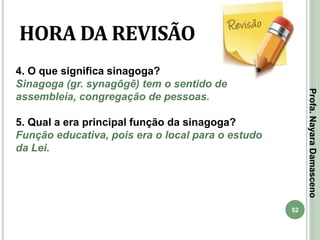 52
HORA DA REVISÃO
4. O que significa sinagoga?
Sinagoga (gr. synagōgē) tem o sentido de
assembleia, congregação de pessoas.
5. Qual a era principal função da sinagoga?
Função educativa, pois era o local para o estudo
da Lei.
Profa.NayaraDamasceno
 