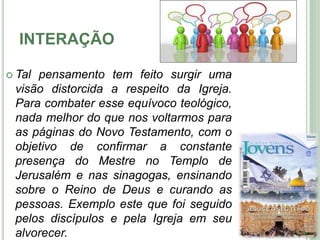 INTERAÇÃO
 Tal pensamento tem feito surgir uma
visão distorcida a respeito da Igreja.
Para combater esse equívoco teológico,
nada melhor do que nos voltarmos para
as páginas do Novo Testamento, com o
objetivo de confirmar a constante
presença do Mestre no Templo de
Jerusalém e nas sinagogas, ensinando
sobre o Reino de Deus e curando as
pessoas. Exemplo este que foi seguido
pelos discípulos e pela Igreja em seu
alvorecer.
6
 