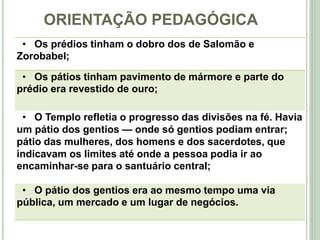 ORIENTAÇÃO PEDAGÓGICA
7
• Os prédios tinham o dobro dos de Salomão e
Zorobabel;
• Os pátios tinham pavimento de mármore e parte do
prédio era revestido de ouro;
• O Templo refletia o progresso das divisões na fé. Havia
um pátio dos gentios — onde só gentios podiam entrar;
pátio das mulheres, dos homens e dos sacerdotes, que
indicavam os limites até onde a pessoa podia ir ao
encaminhar-se para o santuário central;
• O pátio dos gentios era ao mesmo tempo uma via
pública, um mercado e um lugar de negócios.
 
