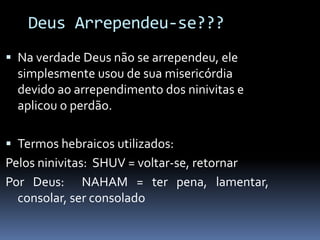 Deus Arrependeu-se???
 Na verdade Deus não se arrependeu, ele
simplesmente usou de sua misericórdia
devido ao arrependimento dos ninivitas e
aplicou o perdão.
 Termos hebraicos utilizados:
Pelos ninivitas: SHUV = voltar-se, retornar
Por Deus: NAHAM = ter pena, lamentar,
consolar, ser consolado
 