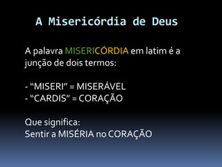 A Misericórdia de Deus
A palavra MISERICÓRDIA em latim é a
junção de dois termos:
- “MISERI” = MISERÁVEL
- “CARDIS” = CORAÇÃO
Que significa:
Sentir a MISÉRIA no CORAÇÃO
 