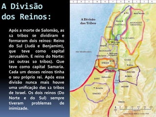 A Divisão
dos Reinos:
Após a morte de Salomão, as
12 tribos se dividiram e
formaram dois reinos: Reino
do Sul (Judá e Benjamim),
que teve como capital
Jerusalém. E reino do Norte:
(as outras 10 tribos). Que
teve como capital Samaria.
Cada um desses reinos tinha
o seu próprio rei. Após essa
divisão nunca mais houve
uma unificação das 12 tribos
de Israel. Os dois reinos (Do
Norte e do Sul) sempre
tiveram problemas de
inimizade.
 
