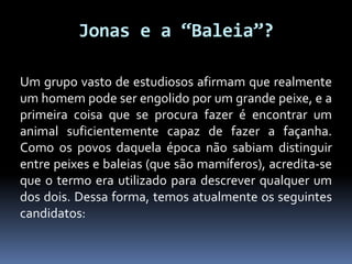 Jonas e a “Baleia”?
Um grupo vasto de estudiosos afirmam que realmente
um homem pode ser engolido por um grande peixe, e a
primeira coisa que se procura fazer é encontrar um
animal suficientemente capaz de fazer a façanha.
Como os povos daquela época não sabiam distinguir
entre peixes e baleias (que são mamíferos), acredita-se
que o termo era utilizado para descrever qualquer um
dos dois. Dessa forma, temos atualmente os seguintes
candidatos:
 