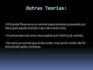 Outras Teorias:
• O Grande Peixe seria um animal especialmente preparado por
Deus para aquela ocasião e que não existe mais;
• O animal descrito seria uma espécie pré-histórica já extinta;
• Ou seria um animal que ainda existe, mas porém ainda não foi
encontrado pelos cientistas.
 