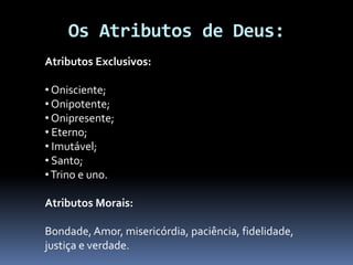 Os Atributos de Deus:
Atributos Exclusivos:
• Onisciente;
• Onipotente;
• Onipresente;
• Eterno;
• Imutável;
• Santo;
•Trino e uno.
Atributos Morais:
Bondade, Amor, misericórdia, paciência, fidelidade,
justiça e verdade.
 