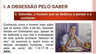 10
2. Salomão, o homem que se dedicou a pensar e a
conhecer.
Conhecido como o homem mais sábio
que já existiu (1Rs 4.29-34), Salomão
denota em Eclesiastes que, apesar de
ter dedicado a sua vida à investigação
de tudo quanto acontece “debaixo do
céu”, tal exercício é, assim como as
demais atividades humanas, “correr
atrás do vento” (Ec 1.14,17,18 —
ARA).
I. A OBSESSÃO PELO SABER
 