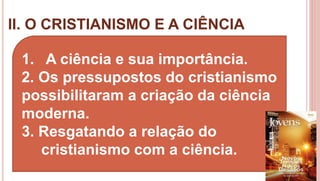 II. O CRISTIANISMO E A CIÊNCIA
15
1. A ciência e sua importância.
2. Os pressupostos do cristianismo
possibilitaram a criação da ciência
moderna.
3. Resgatando a relação do
cristianismo com a ciência.
 