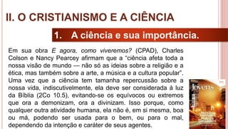 16
1. A ciência e sua importância.
Em sua obra E agora, como viveremos? (CPAD), Charles
Colson e Nancy Pearcey afirmam que a “ciência afeta toda a
nossa visão de mundo — não só as ideias sobre a religião e a
ética, mas também sobre a arte, a música e a cultura popular”.
Uma vez que a ciência tem tamanha repercussão sobre a
nossa vida, indiscutivelmente, ela deve ser considerada à luz
da Bíblia (2Co 10.5), evitando-se os equívocos ou extremos
que ora a demonizam, ora a divinizam. Isso porque, como
qualquer outra atividade humana, ela não é, em si mesma, boa
ou má, podendo ser usada para o bem, ou para o mal,
dependendo da intenção e caráter de seus agentes.
II. O CRISTIANISMO E A CIÊNCIA
 