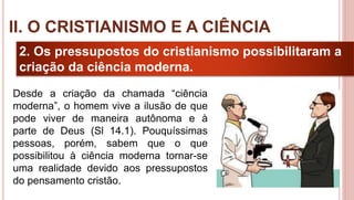 17
2. Os pressupostos do cristianismo possibilitaram a
criação da ciência moderna.
II. O CRISTIANISMO E A CIÊNCIA
Desde a criação da chamada “ciência
moderna”, o homem vive a ilusão de que
pode viver de maneira autônoma e à
parte de Deus (Sl 14.1). Pouquíssimas
pessoas, porém, sabem que o que
possibilitou à ciência moderna tornar-se
uma realidade devido aos pressupostos
do pensamento cristão.
 