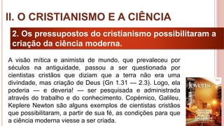 18
2. Os pressupostos do cristianismo possibilitaram a
criação da ciência moderna.
A visão mítica e animista de mundo, que prevaleceu por
séculos na antiguidade, passou a ser questionada por
cientistas cristãos que diziam que a terra não era uma
divindade, mas criação de Deus (Gn 1.31 — 2.3). Logo, ela
poderia — e deveria! — ser pesquisada e administrada
através do trabalho e do conhecimento. Copérnico, Galileu,
Keplere Newton são alguns exemplos de cientistas cristãos
que possibilitaram, a partir de sua fé, as condições para que
a ciência moderna viesse a ser criada.
II. O CRISTIANISMO E A CIÊNCIA
 