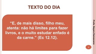 TEXTO DO DIA
2
“E, de mais disso, filho meu,
atenta: não há limites para fazer
livros, e o muito estudar enfado é
da carne.” (Ec 12.12).
Profa.NayaraDamasceno
 