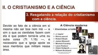 20
3. Resgatando a relação do cristianismo
com a ciência.
Devido ao fato de a ciência em si
mesma não ser boa nem má — e
sim o que os cientistas fazem com
ela é que podem torná-la uma ou
outra coisa (Tt 1.15) —, é
necessário que a igreja apoie os
seus membros que militam nessa
área.
II. O CRISTIANISMO E A CIÊNCIA
 