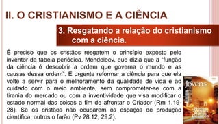 21
3. Resgatando a relação do cristianismo
com a ciência.
É preciso que os cristãos resgatem o princípio exposto pelo
inventor da tabela periódica, Mendeleev, que dizia que a “função
da ciência é descobrir a ordem que governa o mundo e as
causas dessa ordem”. É urgente reformar a ciência para que ela
volte a servir para o melhoramento da qualidade de vida e ao
cuidado com o meio ambiente, sem comprometer-se com a
tirania do mercado ou com a inventividade que visa modificar o
estado normal das coisas a fim de afrontar o Criador (Rm 1.19-
28). Se os cristãos não ocuparem os espaços de produção
científica, outros o farão (Pv 28.12; 29.2).
II. O CRISTIANISMO E A CIÊNCIA
 