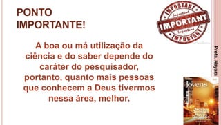 24
PONTO
IMPORTANTE!
A boa ou má utilização da
ciência e do saber depende do
caráter do pesquisador,
portanto, quanto mais pessoas
que conhecem a Deus tivermos
nessa área, melhor.
Profa.NayaraDamasceno
 