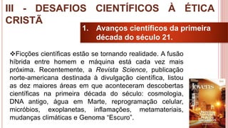 26
1. Avanços científicos da primeira
década do século 21.
Ficções científicas estão se tornando realidade. A fusão
híbrida entre homem e máquina está cada vez mais
próxima. Recentemente, a Revista Science, publicação
norte-americana destinada à divulgação científica, listou
as dez maiores áreas em que aconteceram descobertas
científicas na primeira década do século: cosmologia,
DNA antigo, água em Marte, reprogramação celular,
micróbios, exoplanetas, inflamações, metamateriais,
mudanças climáticas e Genoma “Escuro”.
III - DESAFIOS CIENTÍFICOS À ÉTICA
CRISTÃ
 