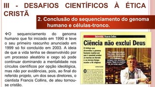 29
2. Conclusão do sequenciamento do genoma
humano e células-tronco.
O sequenciamento do genoma
humano que foi iniciado em 1990 e teve
o seu primeiro rascunho anunciado em
1999 só foi concluído em 2003. A ideia
de que a vida tenha se desenvolvido por
um processo aleatório e cego só pode
continuar dominando a mentalidade nos
círculos científicos por opção ideológica,
mas não por evidências, pois, ao final do
referido projeto, um dos seus diretores, o
cientista Francis Collins, de ateu tornou-
se cristão.
III - DESAFIOS CIENTÍFICOS À ÉTICA
CRISTÃ
 