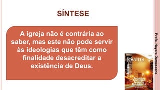 SÍNTESE
3
A igreja não é contrária ao
saber, mas este não pode servir
às ideologias que têm como
finalidade desacreditar a
existência de Deus.
Profa.NayaraDamasceno
 
