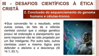 30
2. Conclusão do sequenciamento do genoma
humano e células-tronco.
Sua conversão foi o resultado, entre
outras coisas, do fato de o referido
cientista concluir que o código genético
possui tal ordenação e planejamento que
seria impossível não ter sido projetado por
um Ser Inteligente. Por outro lado, outros
cientistas usam a mesma lógica para
defender o ateísmo e a descrença (Sl
14.1; 53.1).
III - DESAFIOS CIENTÍFICOS À ÉTICA
CRISTÃ
 