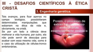 33
3. Engenharia genética.
III - DESAFIOS CIENTÍFICOS À ÉTICA
CRISTÃ
Tais avanços, para ficar apenas no
campo biológico, possibilitaram
determinadas manipulações que
esbarram na ética da vida e,
obviamente, na cristã.
Se por um lado a ciência deve
melhorar a vida humana, por outro, ela
não pode servir de desculpa para
acabar com essa mesma vida, como é
o caso da utilização de células-tronco
embrionárias.
 