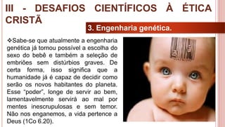 34
3. Engenharia genética.
Sabe-se que atualmente a engenharia
genética já tornou possível a escolha do
sexo do bebê e também a seleção de
embriões sem distúrbios graves. De
certa forma, isso significa que a
humanidade já é capaz de decidir como
serão os novos habitantes do planeta.
Esse “poder”, longe de servir ao bem,
lamentavelmente servirá ao mal por
mentes inescrupulosas e sem temor.
Não nos enganemos, a vida pertence a
Deus (1Co 6.20).
III - DESAFIOS CIENTÍFICOS À ÉTICA
CRISTÃ
 