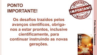 36
PONTO
IMPORTANTE!
Os desafios trazidos pelos
avanços científicos, obriga-
nos a estar prontos, inclusive
cientificamente, para
continuar instruindo as novas
gerações.
Profa.NayaraDamasceno
 