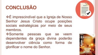 37
CONCLUSÃO
É imprescindível que a Igreja de Nosso
Senhor Jesus Cristo ocupe posições
sociais estratégicas por meio de seus
membros.
Somente pessoas que se veem
dependentes da graça divina poderão
desenvolver ciência como forma de
glorificar o nome do Senhor.
 